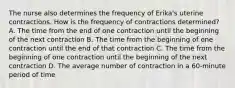 The nurse also determines the frequency of Erika's uterine contractions. How is the frequency of contractions determined? A. The time from the end of one contraction until the beginning of the next contraction B. The time from the beginning of one contraction until the end of that contraction C. The time from the beginning of one contraction until the beginning of the next contraction D. The average number of contraction in a 60-minute period of time