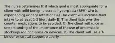 The nurse determines that which goal is most appropriate for a client with mild benign prostatic hyperplasia (BPH) who is experiencing urinary retention? A) The client will increase fluid intake to at least 2-3 liters daily B) The client lists over-the-counter medications to be avoided. C) The client will voice an understanding of the importance of the use of antiembolic stockings and compression devices. D) The client will use a T-binder or scrotal support properly.