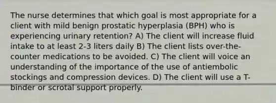 The nurse determines that which goal is most appropriate for a client with mild benign prostatic hyperplasia (BPH) who is experiencing urinary retention? A) The client will increase fluid intake to at least 2-3 liters daily B) The client lists over-the-counter medications to be avoided. C) The client will voice an understanding of the importance of the use of antiembolic stockings and compression devices. D) The client will use a T-binder or scrotal support properly.