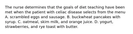 The nurse determines that the goals of diet teaching have been met when the patient with celiac disease selects from the menu A. scrambled eggs and sausage. B. buckwheat pancakes with syrup. C. oatmeal, skim milk, and orange juice. D. yogurt, strawberries, and rye toast with butter.