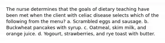 The nurse determines that the goals of dietary teaching have been met when the client with celiac disease selects which of the following from the menu? a. Scrambled eggs and sausage. b. Buckwheat pancakes with syrup. c. Oatmeal, skim milk, and orange juice. d. Yogourt, strawberries, and rye toast with butter.