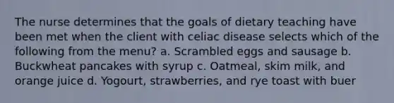 The nurse determines that the goals of dietary teaching have been met when the client with celiac disease selects which of the following from the menu? a. Scrambled eggs and sausage b. Buckwheat pancakes with syrup c. Oatmeal, skim milk, and orange juice d. Yogourt, strawberries, and rye toast with buer