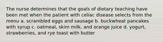 The nurse determines that the goals of dietary teaching have been met when the patient with celiac disease selects from the menu a. scrambled eggs and sausage b. buckwheat pancakes with syrup c. oatmeal, skim milk, and orange juice d. yogurt, strawberries, and rye toast with butter