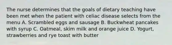 The nurse determines that the goals of dietary teaching have been met when the patient with celiac disease selects from the menu A. Scrambled eggs and sausage B. Buckwheat pancakes with syrup C. Oatmeal, skim milk and orange juice D. Yogurt, strawberries and rye toast with butter