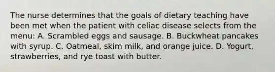 The nurse determines that the goals of dietary teaching have been met when the patient with celiac disease selects from the menu: A. Scrambled eggs and sausage. B. Buckwheat pancakes with syrup. C. Oatmeal, skim milk, and orange juice. D. Yogurt, strawberries, and rye toast with butter.