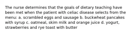 The nurse determines that the goals of dietary teaching have been met when the patient with celiac disease selects from the menu: a. scrambled eggs and sausage b. buckwheat pancakes with syrup c. oatmeal, skim milk and orange juice d. yogurt, strawberries and rye toast with butter