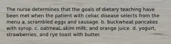 The nurse determines that the goals of dietary teaching have been met when the patient with celiac disease selects from the menu a. scrambled eggs and sausage. b. buckwheat pancakes with syrup. c. oatmeal, skim milk, and orange juice. d. yogurt, strawberries, and rye toast with butter.