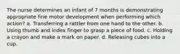 The nurse determines an infant of 7 months is demonstrating appropriate fine motor development when performing which action? a. Transferring a rattler from one hand to the other. b. Using thumb and index finger to grasp a piece of food. c. Holding a crayon and make a mark on paper. d. Releasing cubes into a cup.