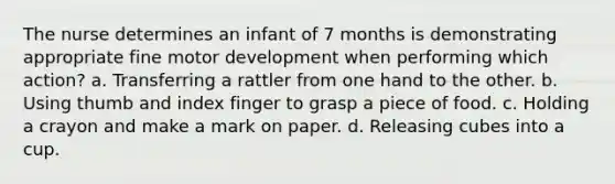 The nurse determines an infant of 7 months is demonstrating appropriate fine motor development when performing which action? a. Transferring a rattler from one hand to the other. b. Using thumb and index finger to grasp a piece of food. c. Holding a crayon and make a mark on paper. d. Releasing cubes into a cup.