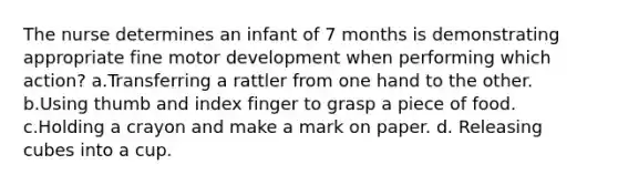 The nurse determines an infant of 7 months is demonstrating appropriate fine motor development when performing which action? a.Transferring a rattler from one hand to the other. b.Using thumb and index finger to grasp a piece of food. c.Holding a crayon and make a mark on paper. d. Releasing cubes into a cup.