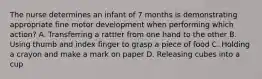 The nurse determines an infant of 7 months is demonstrating appropriate fine motor development when performing which action? A. Transferring a rattler from one hand to the other B. Using thumb and index finger to grasp a piece of food C. Holding a crayon and make a mark on paper D. Releasing cubes into a cup