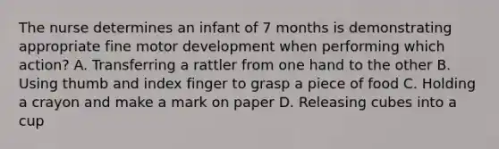 The nurse determines an infant of 7 months is demonstrating appropriate fine motor development when performing which action? A. Transferring a rattler from one hand to the other B. Using thumb and index finger to grasp a piece of food C. Holding a crayon and make a mark on paper D. Releasing cubes into a cup