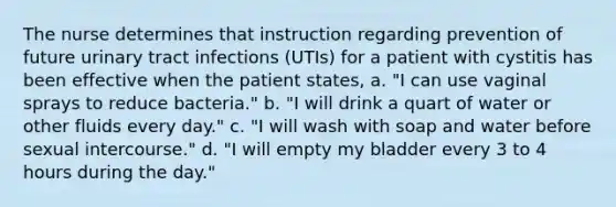 The nurse determines that instruction regarding prevention of future urinary tract infections (UTIs) for a patient with cystitis has been effective when the patient states, a. "I can use vaginal sprays to reduce bacteria." b. "I will drink a quart of water or other fluids every day." c. "I will wash with soap and water before sexual intercourse." d. "I will empty my bladder every 3 to 4 hours during the day."