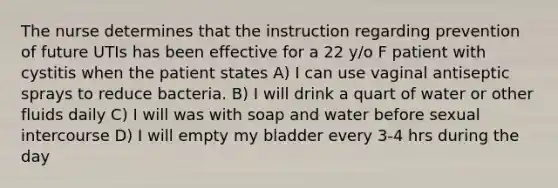 The nurse determines that the instruction regarding prevention of future UTIs has been effective for a 22 y/o F patient with cystitis when the patient states A) I can use vaginal antiseptic sprays to reduce bacteria. B) I will drink a quart of water or other fluids daily C) I will was with soap and water before sexual intercourse D) I will empty my bladder every 3-4 hrs during the day