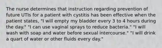 The nurse determines that instruction regarding prevention of future UTIs for a patient with cystitis has been effective when the patient states, "I will empty my bladder every 3 to 4 hours during the day." "I can use vaginal sprays to reduce bacteria." "I will wash with soap and water before sexual intercourse." "I will drink a quart of water or other fluids every day."