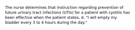 The nurse determines that instruction regarding prevention of future urinary tract infections (UTIs) for a patient with cystitis has been effective when the patient states, d. "I will empty my bladder every 3 to 4 hours during the day."