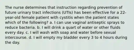 The nurse determines that instruction regarding prevention of future urinary tract infections (UTIs) has been effective for a 22-year-old female patient with cystitis when the patient states which of the following? a. I can use vaginal antiseptic sprays to reduce bacteria. b. I will drink a quart of water or other fluids every day. c. I will wash with soap and water before sexual intercourse. d. I will empty my bladder every 3 to 4 hours during the day.