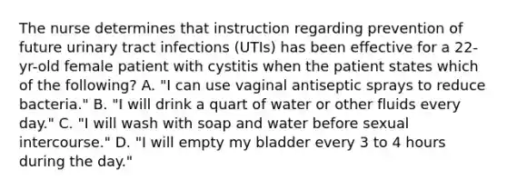 The nurse determines that instruction regarding prevention of future urinary tract infections (UTIs) has been effective for a 22-yr-old female patient with cystitis when the patient states which of the following? A. "I can use vaginal antiseptic sprays to reduce bacteria." B. "I will drink a quart of water or other fluids every day." C. "I will wash with soap and water before sexual intercourse." D. "I will empty my bladder every 3 to 4 hours during the day."