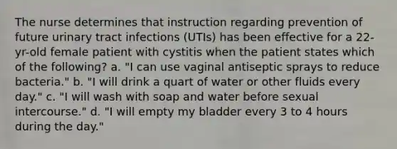 The nurse determines that instruction regarding prevention of future urinary tract infections (UTIs) has been effective for a 22-yr-old female patient with cystitis when the patient states which of the following? a. "I can use vaginal antiseptic sprays to reduce bacteria." b. "I will drink a quart of water or other fluids every day." c. "I will wash with soap and water before sexual intercourse." d. "I will empty my bladder every 3 to 4 hours during the day."