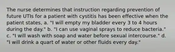 The nurse determines that instruction regarding prevention of future UTIs for a patient with cystitis has been effective when the patient states, a. "I will empty my bladder every 3 to 4 hours during the day." b. "I can use vaginal sprays to reduce bacteria." c. "I will wash with soap and water before sexual intercourse." d. "I will drink a quart of water or other fluids every day."