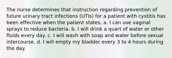 The nurse determines that instruction regarding prevention of future urinary tract infections (UTIs) for a patient with cystitis has been effective when the patient states, a. I can use vaginal sprays to reduce bacteria. b. I will drink a quart of water or other fluids every day. c. I will wash with soap and water before sexual intercourse. d. I will empty my bladder every 3 to 4 hours during the day.