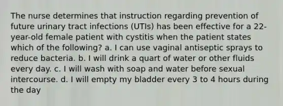 The nurse determines that instruction regarding prevention of future urinary tract infections (UTIs) has been effective for a 22-year-old female patient with cystitis when the patient states which of the following? a. I can use vaginal antiseptic sprays to reduce bacteria. b. I will drink a quart of water or other fluids every day. c. I will wash with soap and water before sexual intercourse. d. I will empty my bladder every 3 to 4 hours during the day