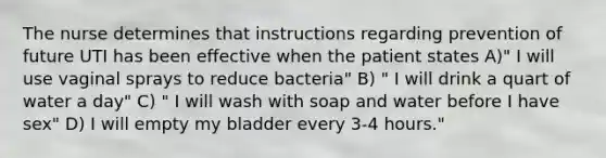 The nurse determines that instructions regarding prevention of future UTI has been effective when the patient states A)" I will use vaginal sprays to reduce bacteria" B) " I will drink a quart of water a day" C) " I will wash with soap and water before I have sex" D) I will empty my bladder every 3-4 hours."