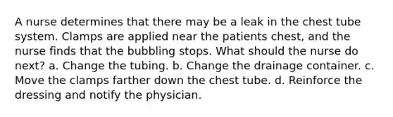 A nurse determines that there may be a leak in the chest tube system. Clamps are applied near the patients chest, and the nurse finds that the bubbling stops. What should the nurse do next? a. Change the tubing. b. Change the drainage container. c. Move the clamps farther down the chest tube. d. Reinforce the dressing and notify the physician.