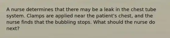 A nurse determines that there may be a leak in the chest tube system. Clamps are applied near the patient's chest, and the nurse finds that the bubbling stops. What should the nurse do next?