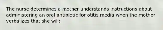 The nurse determines a mother understands instructions about administering an oral antibiotic for otitis media when the mother verbalizes that she will: