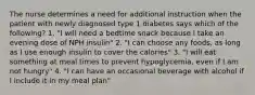 The nurse determines a need for additional instruction when the patient with newly diagnosed type 1 diabetes says which of the following? 1. "I will need a bedtime snack because I take an evening dose of NPH insulin" 2. "I can choose any foods, as long as I use enough insulin to cover the calories" 3. "I will eat something at meal times to prevent hypoglycemia, even if I am not hungry" 4. "I can have an occasional beverage with alcohol if I include it in my meal plan"