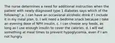 The nurse determines a need for additional instruction when the patient with newly diagnosed type 1 diabetes says which of the following? a. I can have an occasional alcoholic drink if I include it in my meal plan. b. I will need a bedtime snack because I take an evening dose of NPH insulin. c. I can choose any foods, as long as I use enough insulin to cover the calories. d. I will eat something at meal times to prevent hypoglycemia, even if I am not hungry.