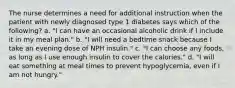 The nurse determines a need for additional instruction when the patient with newly diagnosed type 1 diabetes says which of the following? a. "I can have an occasional alcoholic drink if I include it in my meal plan." b. "I will need a bedtime snack because I take an evening dose of NPH insulin." c. "I can choose any foods, as long as I use enough insulin to cover the calories." d. "I will eat something at meal times to prevent hypoglycemia, even if I am not hungry."