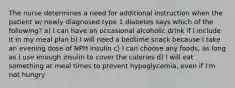 The nurse determines a need for additional instruction when the patient w/ newly diagnosed type 1 diabetes says which of the following? a) I can have an occasional alcoholic drink if I include it in my meal plan b) I will need a bedtime snack because I take an evening dose of NPH insulin c) I can choose any foods, as long as I use enough insulin to cover the calories d) I will eat something at meal times to prevent hypoglycemia, even if I'm not hungry