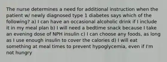 The nurse determines a need for additional instruction when the patient w/ newly diagnosed type 1 diabetes says which of the following? a) I can have an occasional alcoholic drink if I include it in my meal plan b) I will need a bedtime snack because I take an evening dose of NPH insulin c) I can choose any foods, as long as I use enough insulin to cover the calories d) I will eat something at meal times to prevent hypoglycemia, even if I'm not hungry