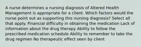 A nurse determines a nursing diagnosis of Altered Health Management is appropriate for a client. Which factors would the nurse point out as supporting this nursing diagnosis? Select all that apply. Financial difficulty in obtaining the medication Lack of information about the drug therapy Ability to follow the prescribed medication schedule Ability to remember to take the drug regimen No therapeutic effect seen by client