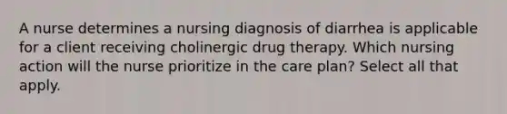 A nurse determines a nursing diagnosis of diarrhea is applicable for a client receiving cholinergic drug therapy. Which nursing action will the nurse prioritize in the care plan? Select all that apply.