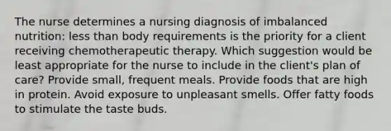 The nurse determines a nursing diagnosis of imbalanced nutrition: less than body requirements is the priority for a client receiving chemotherapeutic therapy. Which suggestion would be least appropriate for the nurse to include in the client's plan of care? Provide small, frequent meals. Provide foods that are high in protein. Avoid exposure to unpleasant smells. Offer fatty foods to stimulate the taste buds.