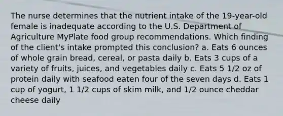 The nurse determines that the nutrient intake of the 19-year-old female is inadequate according to the U.S. Department of Agriculture MyPlate food group recommendations. Which finding of the client's intake prompted this conclusion? a. Eats 6 ounces of whole grain bread, cereal, or pasta daily b. Eats 3 cups of a variety of fruits, juices, and vegetables daily c. Eats 5 1/2 oz of protein daily with seafood eaten four of the seven days d. Eats 1 cup of yogurt, 1 1/2 cups of skim milk, and 1/2 ounce cheddar cheese daily