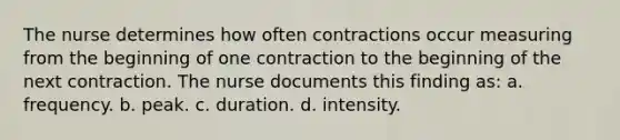 The nurse determines how often contractions occur measuring from the beginning of one contraction to the beginning of the next contraction. The nurse documents this finding as: a. frequency. b. peak. c. duration. d. intensity.