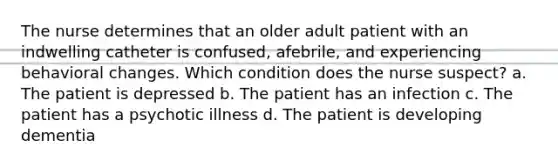 The nurse determines that an older adult patient with an indwelling catheter is confused, afebrile, and experiencing behavioral changes. Which condition does the nurse suspect? a. The patient is depressed b. The patient has an infection c. The patient has a psychotic illness d. The patient is developing dementia