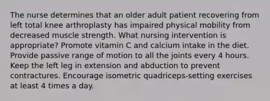 The nurse determines that an older adult patient recovering from left total knee arthroplasty has impaired physical mobility from decreased muscle strength. What nursing intervention is appropriate? Promote vitamin C and calcium intake in the diet. Provide passive range of motion to all the joints every 4 hours. Keep the left leg in extension and abduction to prevent contractures. Encourage isometric quadriceps-setting exercises at least 4 times a day.