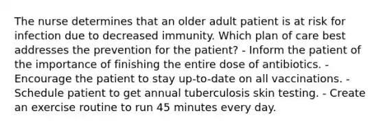 The nurse determines that an older adult patient is at risk for infection due to decreased immunity. Which plan of care best addresses the prevention for the patient? - Inform the patient of the importance of finishing the entire dose of antibiotics. - Encourage the patient to stay up-to-date on all vaccinations. - Schedule patient to get annual tuberculosis skin testing. - Create an exercise routine to run 45 minutes every day.