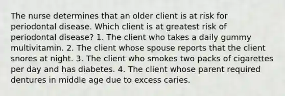 The nurse determines that an older client is at risk for periodontal disease. Which client is at greatest risk of periodontal disease? 1. The client who takes a daily gummy multivitamin. 2. The client whose spouse reports that the client snores at night. 3. The client who smokes two packs of cigarettes per day and has diabetes. 4. The client whose parent required dentures in middle age due to excess caries.