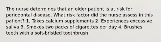 The nurse determines that an older patient is at risk for periodontal disease. What risk factor did the nurse assess in this patient? 1. Takes calcium supplements 2. Experiences excessive saliva 3. Smokes two packs of cigarettes per day 4. Brushes teeth with a soft-bristled toothbrush