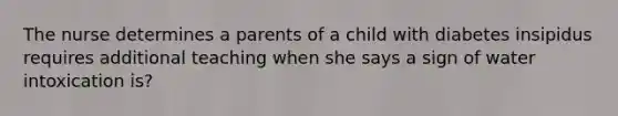 The nurse determines a parents of a child with diabetes insipidus requires additional teaching when she says a sign of water intoxication is?