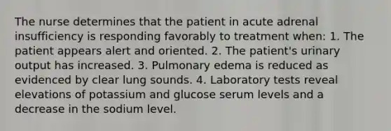 The nurse determines that the patient in acute adrenal insufficiency is responding favorably to treatment when: 1. The patient appears alert and oriented. 2. The patient's urinary output has increased. 3. Pulmonary edema is reduced as evidenced by clear lung sounds. 4. Laboratory tests reveal elevations of potassium and glucose serum levels and a decrease in the sodium level.