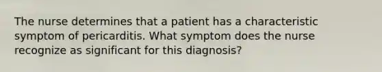 The nurse determines that a patient has a characteristic symptom of pericarditis. What symptom does the nurse recognize as significant for this diagnosis?