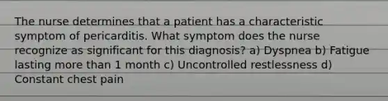 The nurse determines that a patient has a characteristic symptom of pericarditis. What symptom does the nurse recognize as significant for this diagnosis? a) Dyspnea b) Fatigue lasting more than 1 month c) Uncontrolled restlessness d) Constant chest pain