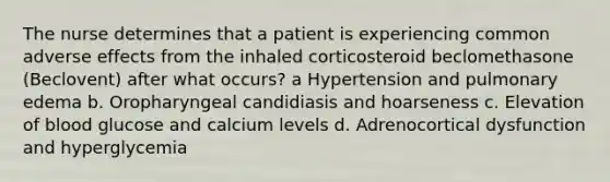 The nurse determines that a patient is experiencing common adverse effects from the inhaled corticosteroid beclomethasone (Beclovent) after what occurs? a Hypertension and pulmonary edema b. Oropharyngeal candidiasis and hoarseness c. Elevation of blood glucose and calcium levels d. Adrenocortical dysfunction and hyperglycemia